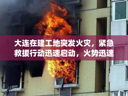 大连在建工地突发火灾，紧急救援行动迅速启动，火势迅速得到控制